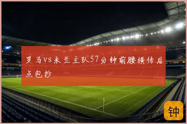罗马vs米兰主队57分钟前腰横传后点包抄