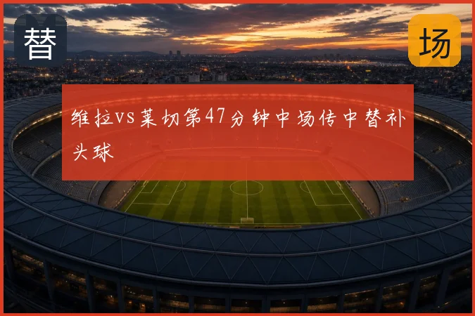 维拉vs莱切第47分钟中场传中替补头球